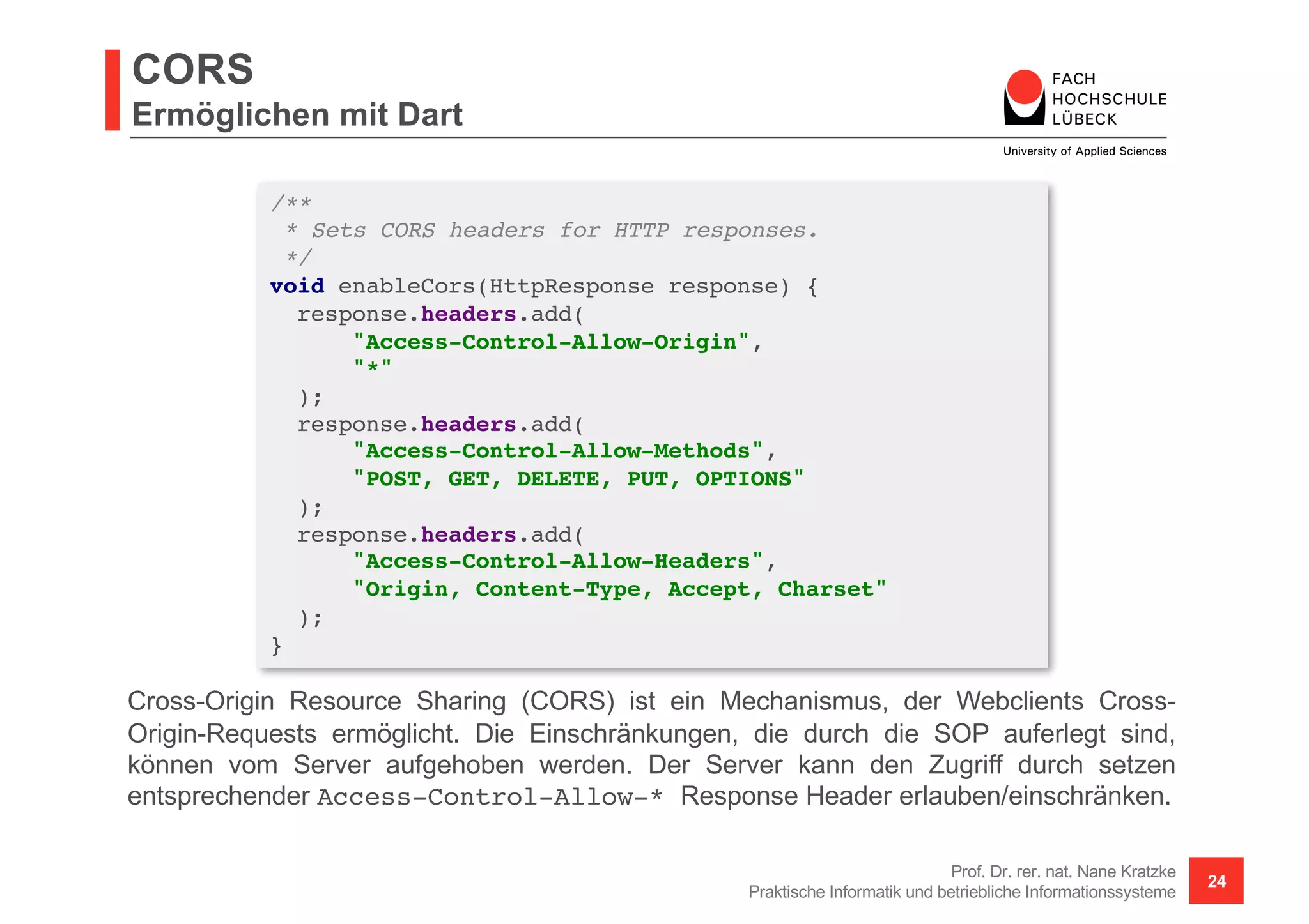 CORS
Ermöglichen mit Dart
Prof. Dr. rer. nat. Nane Kratzke
Praktische Informatik und betriebliche Informationssysteme
24
/**
* Sets CORS headers for HTTP responses.
*/
void enableCors(HttpResponse response) {
response.headers.add(
"Access-Control-Allow-Origin",
"*"
);
response.headers.add(
"Access-Control-Allow-Methods",
"POST, GET, DELETE, PUT, OPTIONS"
);
response.headers.add(
"Access-Control-Allow-Headers",
"Origin, Content-Type, Accept, Charset"
);
}
Cross-Origin Resource Sharing (CORS) ist ein Mechanismus, der Webclients Cross-
Origin-Requests ermöglicht. Die Einschränkungen, die durch die SOP auferlegt sind,
können vom Server aufgehoben werden. Der Server kann den Zugriff durch setzen
entsprechender Access-Control-Allow-* Response Header erlauben/einschränken.
 