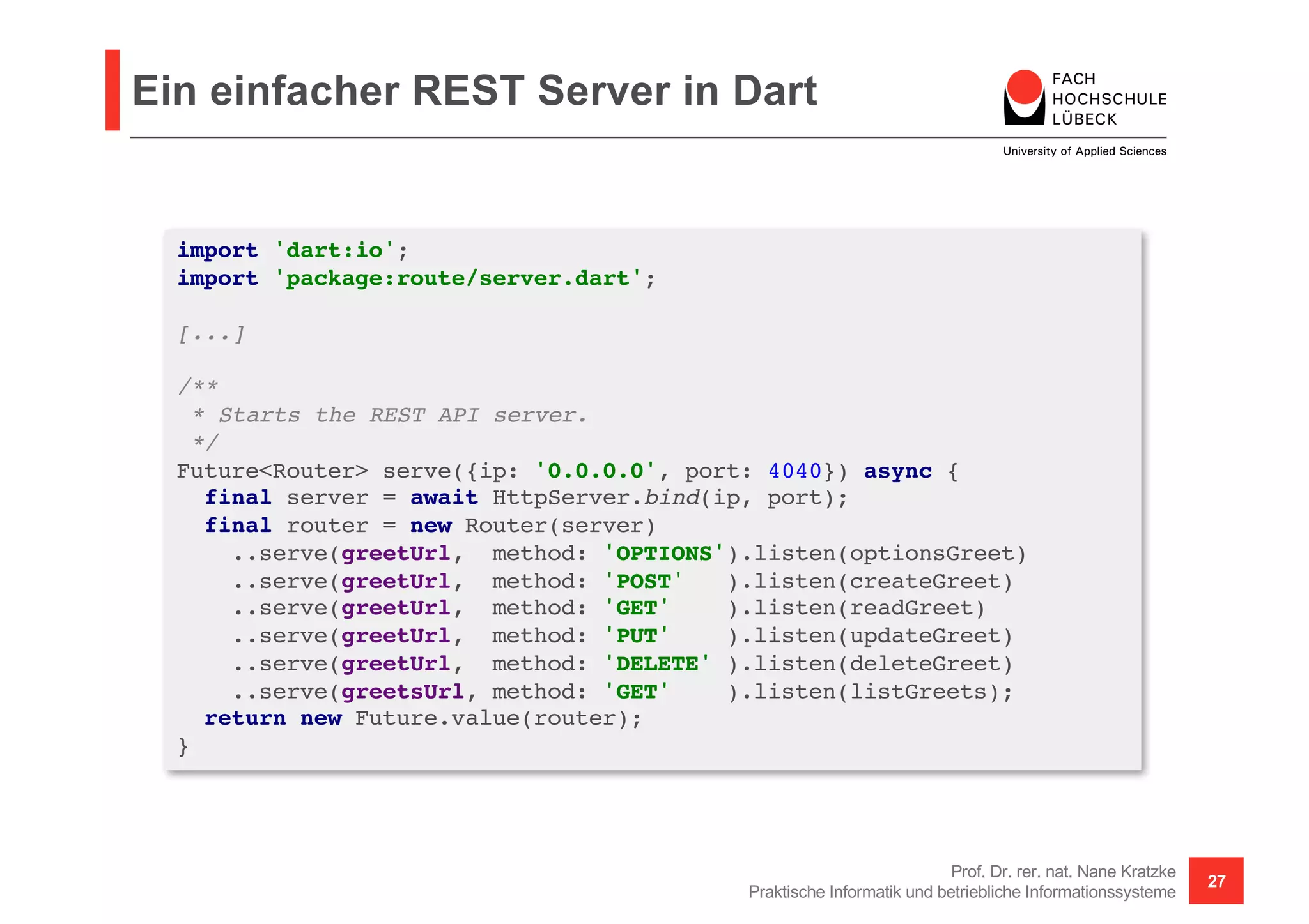 Ein einfacher REST Server in Dart
Prof. Dr. rer. nat. Nane Kratzke
Praktische Informatik und betriebliche Informationssysteme
27
import 'dart:io';
import 'package:route/server.dart';
[...]
/**
* Starts the REST API server.
*/
Future<Router> serve({ip: '0.0.0.0', port: 4040}) async {
final server = await HttpServer.bind(ip, port);
final router = new Router(server)
..serve(greetUrl, method: 'OPTIONS').listen(optionsGreet)
..serve(greetUrl, method: 'POST' ).listen(createGreet)
..serve(greetUrl, method: 'GET' ).listen(readGreet)
..serve(greetUrl, method: 'PUT' ).listen(updateGreet)
..serve(greetUrl, method: 'DELETE' ).listen(deleteGreet)
..serve(greetsUrl, method: 'GET' ).listen(listGreets);
return new Future.value(router);
}
 