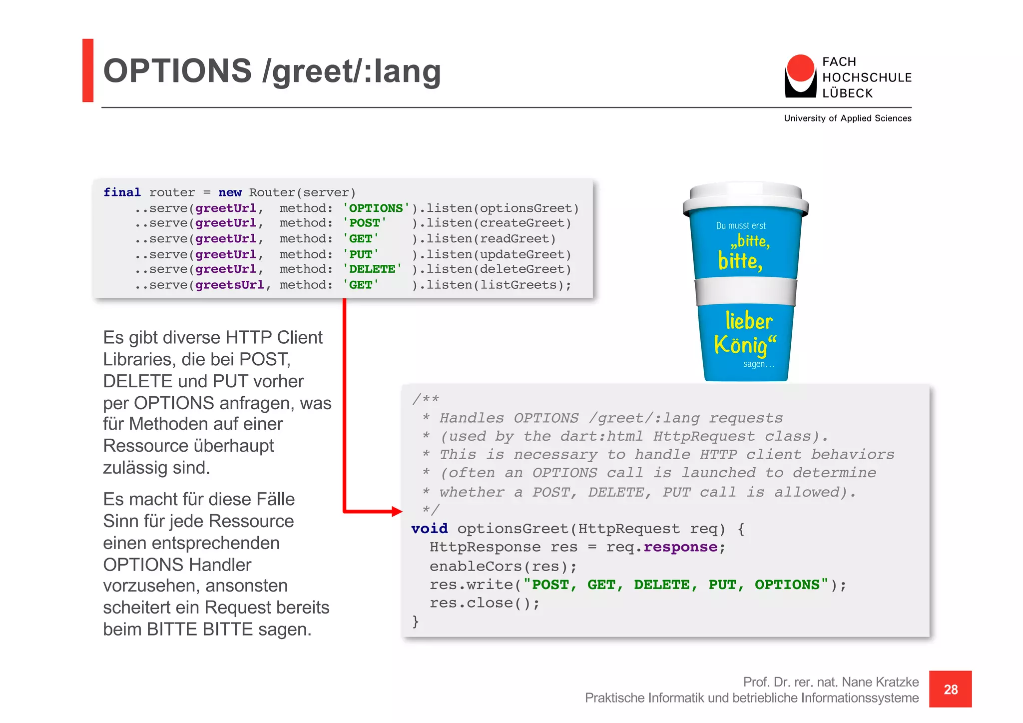 OPTIONS /greet/:lang
Prof. Dr. rer. nat. Nane Kratzke
Praktische Informatik und betriebliche Informationssysteme
28
/**
* Handles OPTIONS /greet/:lang requests
* (used by the dart:html HttpRequest class).
* This is necessary to handle HTTP client behaviors
* (often an OPTIONS call is launched to determine
* whether a POST, DELETE, PUT call is allowed).
*/
void optionsGreet(HttpRequest req) {
HttpResponse res = req.response;
enableCors(res);
res.write("POST, GET, DELETE, PUT, OPTIONS");
res.close();
}
final router = new Router(server)
..serve(greetUrl, method: 'OPTIONS').listen(optionsGreet)
..serve(greetUrl, method: 'POST' ).listen(createGreet)
..serve(greetUrl, method: 'GET' ).listen(readGreet)
..serve(greetUrl, method: 'PUT' ).listen(updateGreet)
..serve(greetUrl, method: 'DELETE' ).listen(deleteGreet)
..serve(greetsUrl, method: 'GET' ).listen(listGreets);
Es gibt diverse HTTP Client
Libraries, die bei POST,
DELETE und PUT vorher
per OPTIONS anfragen, was
für Methoden auf einer
Ressource überhaupt
zulässig sind.
Es macht für diese Fälle
Sinn für jede Ressource
einen entsprechenden
OPTIONS Handler
vorzusehen, ansonsten
scheitert ein Request bereits
beim BITTE BITTE sagen.
 