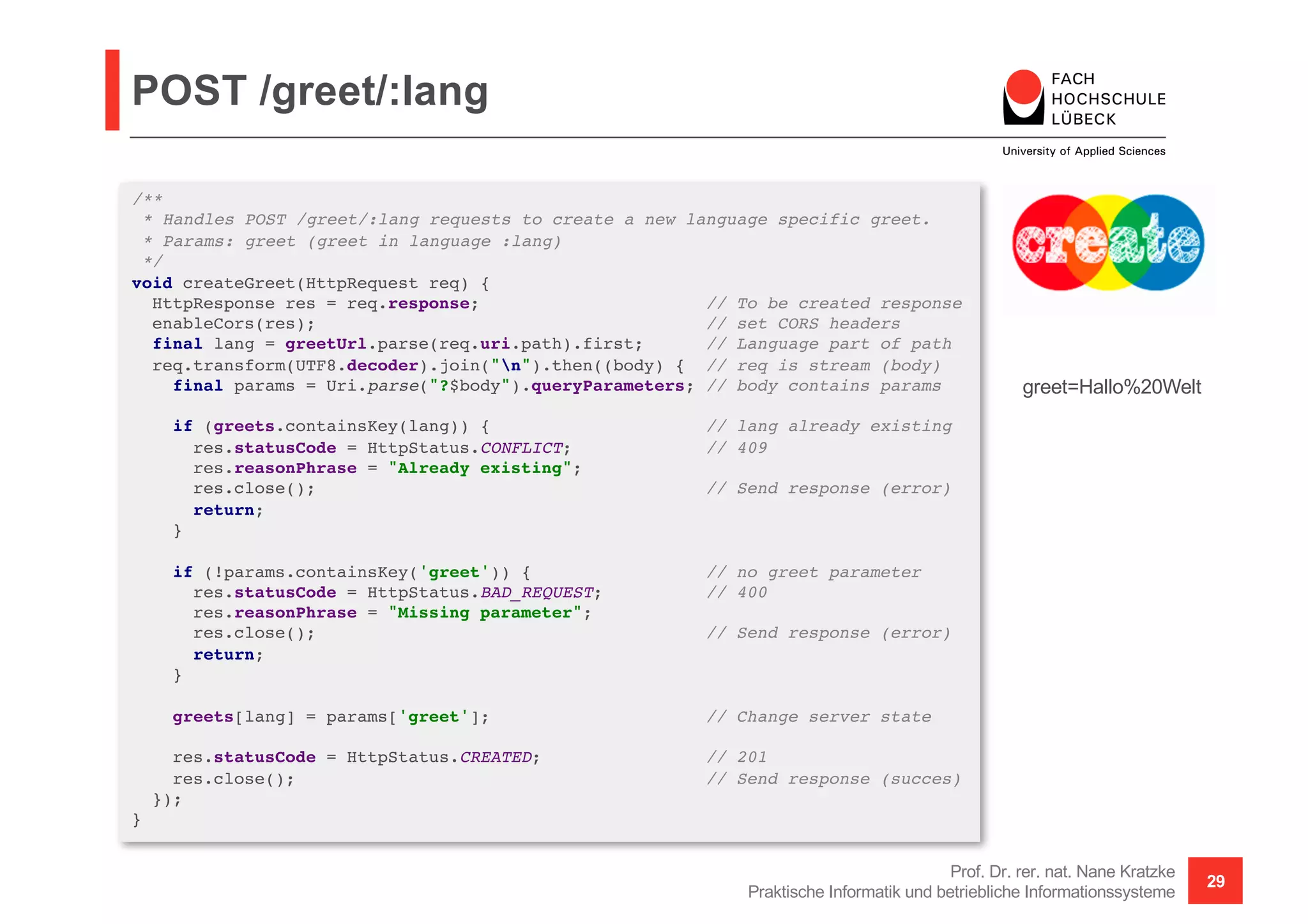 POST /greet/:lang
Prof. Dr. rer. nat. Nane Kratzke
Praktische Informatik und betriebliche Informationssysteme
29
/**
* Handles POST /greet/:lang requests to create a new language specific greet.
* Params: greet (greet in language :lang)
*/
void createGreet(HttpRequest req) {
HttpResponse res = req.response; // To be created response
enableCors(res); // set CORS headers
final lang = greetUrl.parse(req.uri.path).first; // Language part of path
req.transform(UTF8.decoder).join("n").then((body) { // req is stream (body)
final params = Uri.parse("?$body").queryParameters; // body contains params
if (greets.containsKey(lang)) { // lang already existing
res.statusCode = HttpStatus.CONFLICT; // 409
res.reasonPhrase = "Already existing";
res.close(); // Send response (error)
return;
}
if (!params.containsKey('greet')) { // no greet parameter
res.statusCode = HttpStatus.BAD_REQUEST; // 400
res.reasonPhrase = "Missing parameter";
res.close(); // Send response (error)
return;
}
greets[lang] = params['greet']; // Change server state
res.statusCode = HttpStatus.CREATED; // 201
res.close(); // Send response (succes)
});
}
greet=Hallo%20Welt
 