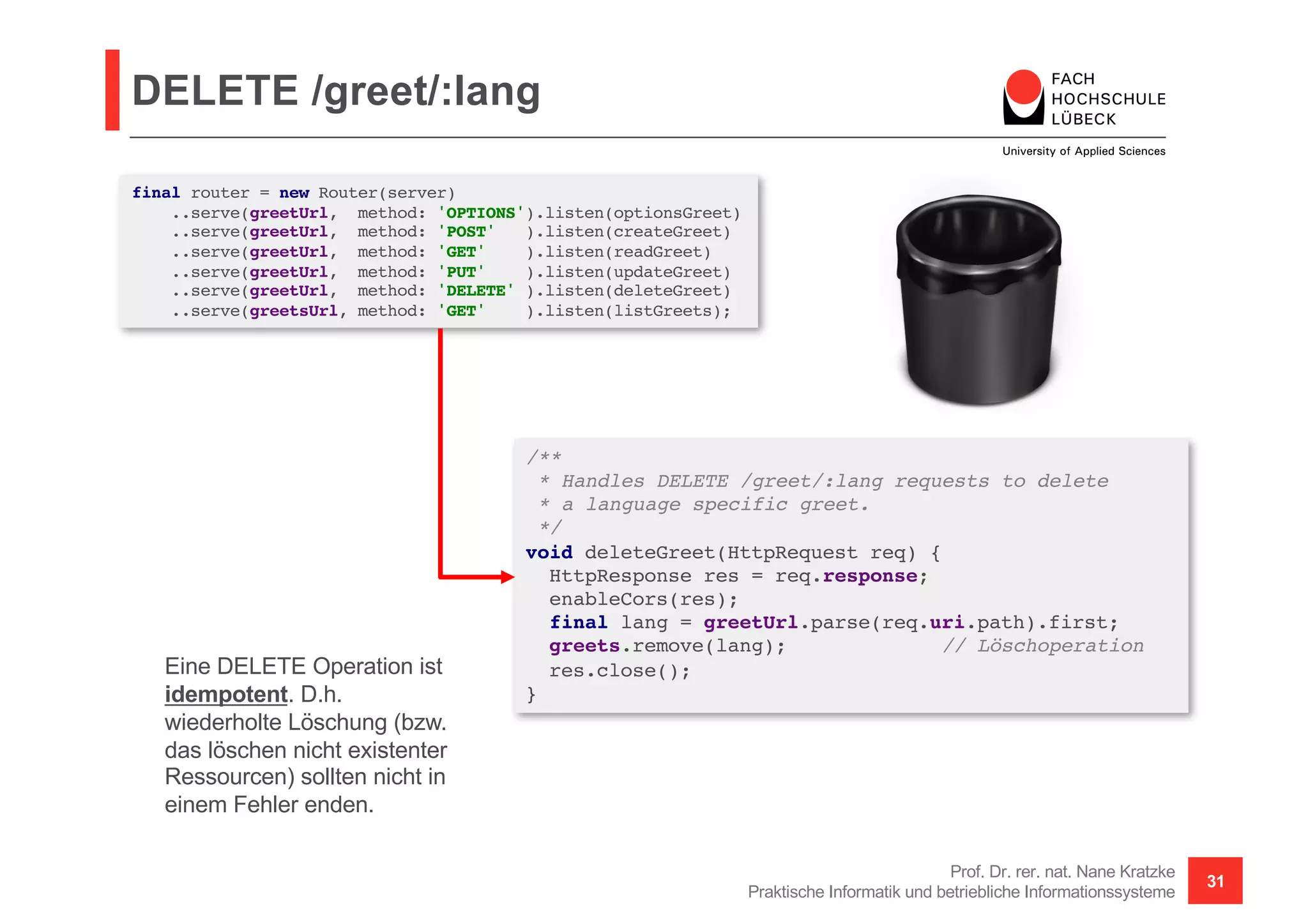 DELETE /greet/:lang
Prof. Dr. rer. nat. Nane Kratzke
Praktische Informatik und betriebliche Informationssysteme
31
/**
* Handles DELETE /greet/:lang requests to delete
* a language specific greet.
*/
void deleteGreet(HttpRequest req) {
HttpResponse res = req.response;
enableCors(res);
final lang = greetUrl.parse(req.uri.path).first;
greets.remove(lang); // Löschoperation
res.close();
}
final router = new Router(server)
..serve(greetUrl, method: 'OPTIONS').listen(optionsGreet)
..serve(greetUrl, method: 'POST' ).listen(createGreet)
..serve(greetUrl, method: 'GET' ).listen(readGreet)
..serve(greetUrl, method: 'PUT' ).listen(updateGreet)
..serve(greetUrl, method: 'DELETE' ).listen(deleteGreet)
..serve(greetsUrl, method: 'GET' ).listen(listGreets);
Eine DELETE Operation ist
idempotent. D.h.
wiederholte Löschung (bzw.
das löschen nicht existenter
Ressourcen) sollten nicht in
einem Fehler enden.
 