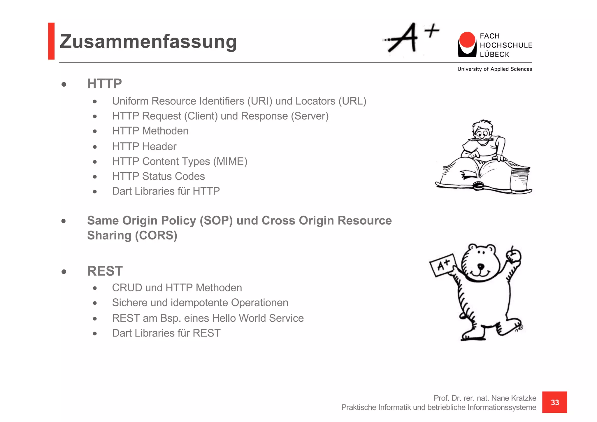 Zusammenfassung
• HTTP
• Uniform Resource Identifiers (URI) und Locators (URL)
• HTTP Request (Client) und Response (Server)
• HTTP Methoden
• HTTP Header
• HTTP Content Types (MIME)
• HTTP Status Codes
• Dart Libraries für HTTP
• Same Origin Policy (SOP) und Cross Origin Resource
Sharing (CORS)
• REST
• CRUD und HTTP Methoden
• Sichere und idempotente Operationen
• REST am Bsp. eines Hello World Service
• Dart Libraries für REST
Prof. Dr. rer. nat. Nane Kratzke
Praktische Informatik und betriebliche Informationssysteme
33
 