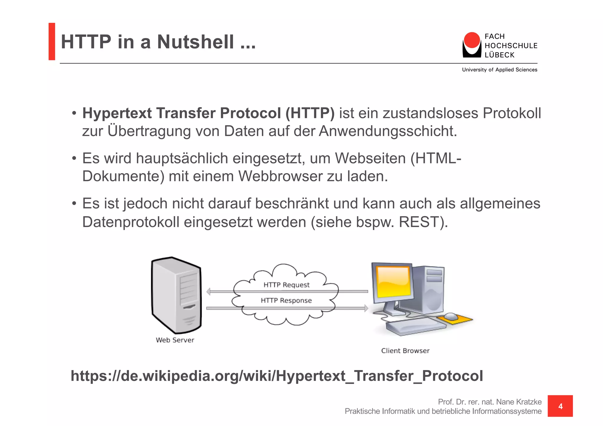 HTTP in a Nutshell ...
Prof. Dr. rer. nat. Nane Kratzke
Praktische Informatik und betriebliche Informationssysteme
4
• Hypertext Transfer Protocol (HTTP) ist ein zustandsloses Protokoll
zur Übertragung von Daten auf der Anwendungsschicht.
• Es wird hauptsächlich eingesetzt, um Webseiten (HTML-
Dokumente) mit einem Webbrowser zu laden.
• Es ist jedoch nicht darauf beschränkt und kann auch als allgemeines
Datenprotokoll eingesetzt werden (siehe bspw. REST).
https://de.wikipedia.org/wiki/Hypertext_Transfer_Protocol
 