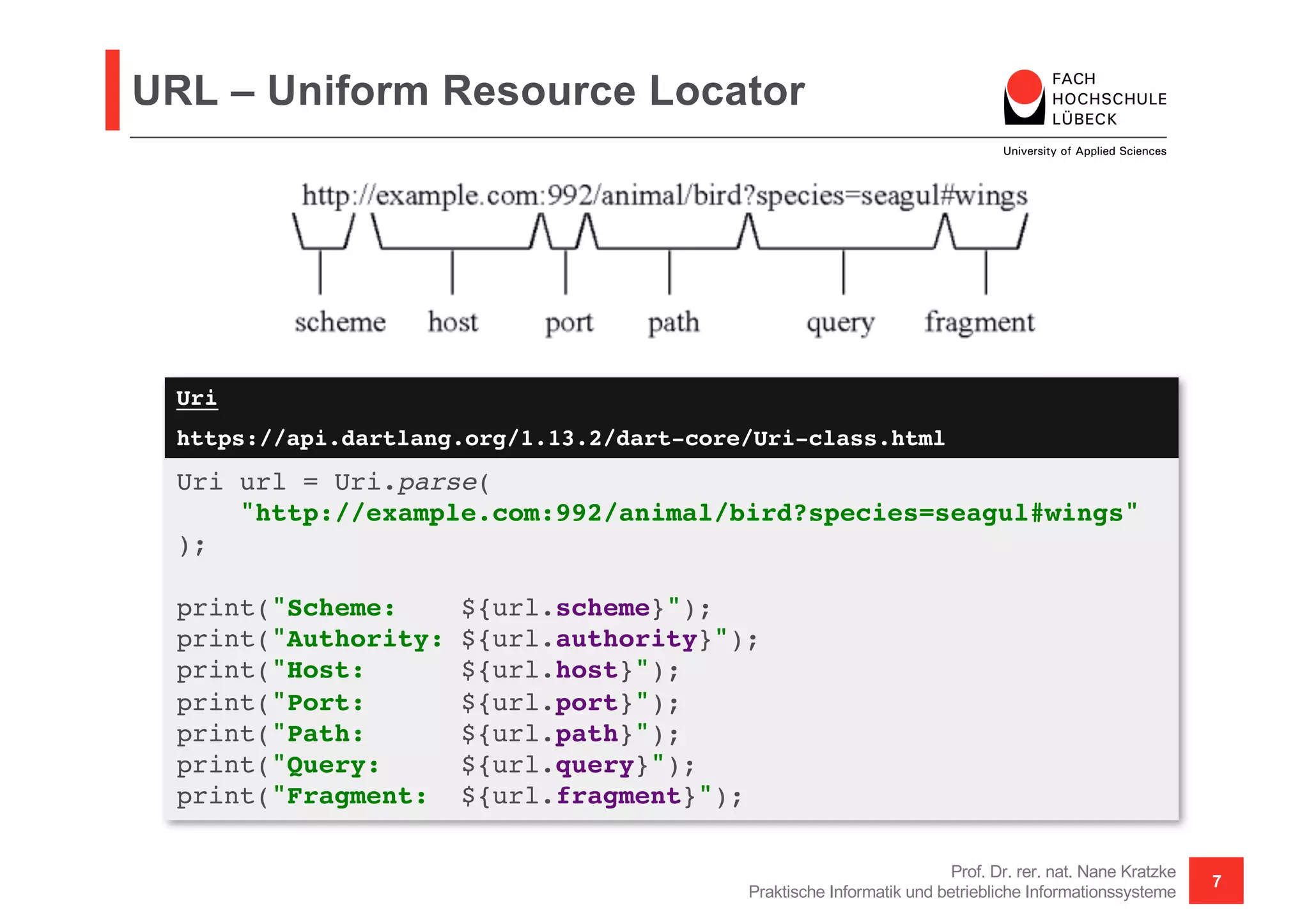 Uri
https://api.dartlang.org/1.13.2/dart-core/Uri-class.html
URL – Uniform Resource Locator
Prof. Dr. rer. nat. Nane Kratzke
Praktische Informatik und betriebliche Informationssysteme
7
Uri url = Uri.parse(
"http://example.com:992/animal/bird?species=seagul#wings"
);
print("Scheme: ${url.scheme}");
print("Authority: ${url.authority}");
print("Host: ${url.host}");
print("Port: ${url.port}");
print("Path: ${url.path}");
print("Query: ${url.query}");
print("Fragment: ${url.fragment}");
 