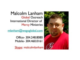 Malcolm Lanham International Director of  Mercy  Ministries [email_address] Office- 304.248.8080 Mobile- 304.460.0161 Skype : malcolmlanham Global  Outreach 