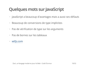 Quelques mots sur JavaScript
· JavaScript a beaucoup d'avantages mais a aussi ses défauts

· Beaucoup de conversions de type implicites

· Pas de vérification de type sur les arguments

· Pas de bornes sur les tableaux

· wtfjs.com




  Dart, un langage moderne pour le Web - Code D'armor   10/53
 