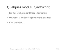 Quelques mots sur JavaScript
· Les VMs JavaScript sont très performantes

· On atteint la limite des optimisations possibles

· C'est pourquoi...




  Dart, un langage moderne pour le Web - Code D'armor   11/53
 