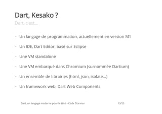 Dart, Kesako ?
Dart, c'est...

· Un langage de programmation, actuellement en version M1

· Un IDE, Dart Editor, basé sur Eclipse

· Une VM standalone

· Une VM embarqué dans Chromium (surnommée Dartium)

· Un ensemble de librairies (html, json, isolate...)

· Un framework web, Dart Web Components



   Dart, un langage moderne pour le Web - Code D'armor   13/53
 
