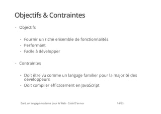 Objectifs & Contraintes
· Objectifs

  · Fournir un riche ensemble de fonctionnalités
  · Performant
  · Facile à développer

· Contraintes


  · Doit être vu comme un langage familier pour la majorité des
    développeurs
  · Doit compiler efficacement en JavaScript



  Dart, un langage moderne pour le Web - Code D'armor   14/53
 