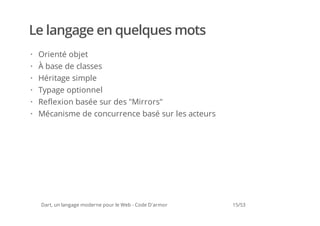 Le langage en quelques mots
· Orienté objet
· À base de classes
· Héritage simple
· Typage optionnel
· Reflexion basée sur des "Mirrors"
· Mécanisme de concurrence basé sur les acteurs




  Dart, un langage moderne pour le Web - Code D'armor   15/53
 