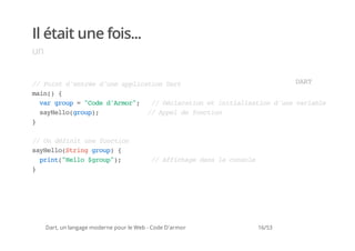 Il était une fois...
un


/ Pitdeté dueapiainDr
 / on 'nre 'n plcto at                  DR
                                         AT
mi( {
 an)
  vrgop="oedAmr; / Dcaaine iiilsto duevral
   a ru  Cd 'ro"   / élrto t ntaiain 'n aibe
  syel(ru)
   aHlogop;      / Apld fnto
                  / pe e ocin
}

/ O dfntuefnto
 / n éii n ocin
syel(tiggop {
 aHloSrn ru)
  pit"el $ru";
   rn(Hlo gop)                             / Afcaedn l cnoe
                                            / fihg as a osl
}




     Dart, un langage moderne pour le Web - Code D'armor   16/53
 
