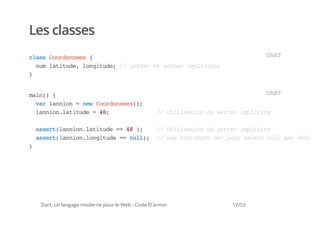 Les classes
casCodnes{
 ls orone                                                             DR
                                                                       AT
  nmlttd,lniue / gte e ste ipiie
   u aiue ogtd; / etr t etr mlcts
}


mi( {
 an)                                                                  DR
                                                                       AT
  vrlnin=nwCodnes)
   a ano  e orone(;
  lninlttd =4;
   ano.aiue 8                                     / Uiiaind ste ipiie
                                                   / tlsto u etr mlct

    asr(ano.aiue= 4 )
     setlninlttd = 8 ;  / Uiiaind gte ipiie
                         / tlsto u etr mlct
    asr(ano.ogtd = nl) / Lsatiusotpu vlu nl prdfu
     setlninlniue = ul; / e trbt n or aer ul a éat
}




    Dart, un langage moderne pour le Web - Code D'armor       17/53
 