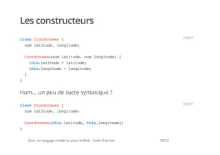 Les constructeurs
casCodnes{
 ls orone                                                         DR
                                                                   AT
  nmlttd,lniue
   u aiue ogtd;

    Codnesnmlttd,nmlniue {
     orone(u aiue u ogtd)
      ti.aiue=lttd;
       hslttd  aiue
      ti.ogtd =lniue
       hslniue ogtd;
    }
}


Hum... un peu de sucre syntaxique ?

casCodnes{
 ls orone                                                         DR
                                                                   AT
  nmlttd,lniue
   u aiue ogtd;

    Codnesti.aiue ti.ogtd)
     orone(hslttd, hslniue;
}

    Dart, un langage moderne pour le Web - Code D'armor   18/53
 