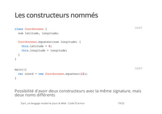 Les constructeurs nommés
casCodnes{
 ls orone                                                         DR
                                                                   AT
  nmlttd,lniue
   u aiue ogtd;

    Codneseutu(u lniue {
     orone.qaernm ogtd)
      ti.aiue=0
       hslttd  ;
      ti.ogtd =lniue
       hslniue  ogtd;
    }
}


mi({
 an)                                                              DR
                                                                   AT
  vrcod=nwCodneseutu(2;
   a or  e orone.qaer1)
}



Possibilité d'avoir deux constructeurs avec la même signature, mais
deux noms différents
    Dart, un langage moderne pour le Web - Code D'armor   19/53
 