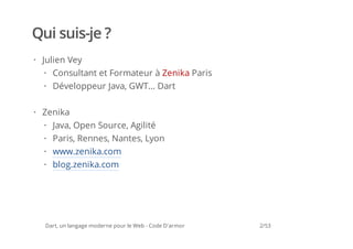 Qui suis-je ?
· Julien Vey
  · Consultant et Formateur à Zenika Paris
  · Développeur Java, GWT... Dart

· Zenika
  · Java, Open Source, Agilité
  · Paris, Rennes, Nantes, Lyon
  · www.zenika.com
  · blog.zenika.com




  Dart, un langage moderne pour le Web - Code D'armor   2/53
 
