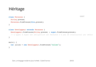 Héritage
casPron {
 ls esne                                                       DR
                                                                AT
  Srn peo;
   tig rnm
  Pron.rmrnmti.rnm;
   esnefoPeo(hspeo)
}

casDvlperetnsPron {
 ls eeopu xed esne
  DvlperfoPeo(tigpeo):sprfoPeo(rnm;
   eeopu.rmrnmSrn rnm  ue.rmrnmpeo)
  / LaplàspretolgtiecrPron napsd cntutu prdfu
   / 'pe  ue s biaor a esne ' a e osrcer a éat
}

mi( {
 an)
  vrjle =nwDvlperfoPeo(Jle";
   a uin  e eeopu.rmrnm"uin)
}




 Dart, un langage moderne pour le Web - Code D'armor   20/53
 