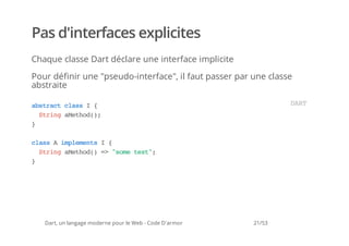 Pas d'interfaces explicites
Chaque classe Dart déclare une interface implicite

Pour définir une "pseudo-interface", il faut passer par une classe
abstraite

asrc casI{
 btat ls                                                         DR
                                                                  AT
  Srn aehd)
   tig Mto(;
}

casAipeet I{
 ls   mlmns
  Srn aehd)= "oetx"
   tig Mto( > sm et;
}




   Dart, un langage moderne pour le Web - Code D'armor   21/53
 