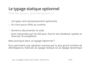 Le typage statique optionnel
P’t'et’ ben qu’oui... p’t'et’ ben qu’non... !?

· Les types sont syntaxiquement optionnels
· Ils n'ont aucun effet au runtime

· Servent à documenter le code
· Sont interprétés par les IDE pour fournir des feedback rapides et
  favoriser la complétion

Mais pourquoi donc un typage Optionnel ?
Pour permettre une adoption massive par le plus grand nombre de
développeurs, habitués au typage statique ou au typage dynamique




   Dart, un langage moderne pour le Web - Code D'armor   22/53
 