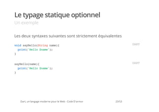 Le typage statique optionnel
Un exemple

Les deux syntaxes suivantes sont strictement équivalentes

vi syel(tignm)
 od aHloSrn ae{                                                  DR
                                                                  AT
  pit'el $ae)
   rn(Hlo nm';
}


syel(ae{
 aHlonm)                                                         DR
                                                                  AT
  pit'el $ae)
   rn(Hlo nm';
}




   Dart, un langage moderne pour le Web - Code D'armor   23/53
 