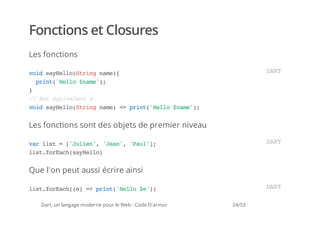 Fonctions et Closures
Les fonctions

vi syel(tignm)
 od aHloSrn ae{                                                  DR
                                                                  AT
  pit'el $ae)
   rn(Hlo nm';
}
/ Etéuvln à
 / s qiaet
vi syel(tignm)= pit'el $ae)
 od aHloSrn ae > rn(Hlo nm';


Les fonctions sont des objets de premier niveau

vrls =[Jle' 'en,'al]
 a it 'uin, Ja' Pu';                                             DR
                                                                  AT
ls.oEc(aHlo
 itfrahsyel)


Que l'on peut aussi écrire ainsi

ls.oEc(e = pit'el $')
 itfrah() > rn(Hlo e)                                            DR
                                                                  AT

   Dart, un langage moderne pour le Web - Code D'armor   24/53
 