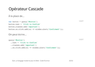 Opérateur Cascade
À la place de...

vrbto =qey'bto'
 a utn  ur(#utn)                                                 DR
                                                                  AT
bto.et='lc t Cnim
 utntx   Cik o ofr'
bto.lse.d(iprat)
 utncassad'motn'
bto.ncikad()= wno.lr(Cnimd')
 utno.lc.d(e > idwaet'ofre!);


On peut écrire...

qey'bto'
 ur(#utn)                                                        DR
                                                                  AT
  .tx ='lc t Cnim
   .et Cik o ofr'
  .cassad'motn'
   .lse.d(iprat)
  .o.lc.d(e = wno.lr(Cnimd')
   .ncikad() > idwaet'ofre!);




   Dart, un langage moderne pour le Web - Code D'armor   25/53
 