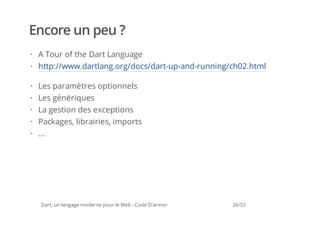 Encore un peu ?
· A Tour of the Dart Language
· http://www.dartlang.org/docs/dart-up-and-running/ch02.html

·   Les paramètres optionnels
·   Les génériques
·   La gestion des exceptions
·   Packages, librairies, imports
·   ...




    Dart, un langage moderne pour le Web - Code D'armor   26/53
 