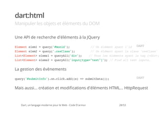 dart:html
Manipuler les objets et éléments du DOM

Une API de recherche d'éléments à la JQuery

Eeetee1=qey'mnd)
 lmn lm  ur(#oi';      / U é é e t a a t l i 'D i '
                        / n l m n y n ' d m AdoR
                                               nT
Eeetee2=qey'csls';
 lmn lm  ur(.sCas)     / U ééetaatl cas'sCas
                        / n lmn yn a ls csls'
Ls<lmn>ees =qeyl(dv)
 itEeet lm1 urAl'i';  / Tu lsééet aatl tg(dv)
                       / os e lmns yn e a <i>.
Ls<lmn>ees =qeyl(ipttp=tx"';/ Fn altx ipt.
 itEeet lm2 urAl'nu[ye"et]) / id l et nus


La gestion des évènements

qey'sbiIf'.ncikad()= sbiDt()
 ur(#umtno)o.lc.d(e > umtaa);                                    DR
                                                                  AT


Mais aussi... création et modifications d'éléments HTML... HttpRequest



   Dart, un langage moderne pour le Web - Code D'armor   28/53
 