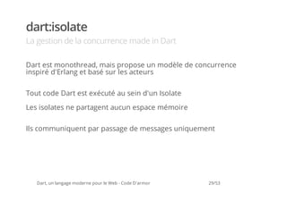 dart:isolate
La gestion de la concurrence made in Dart

Dart est monothread, mais propose un modèle de concurrence
inspiré d'Erlang et basé sur les acteurs

Tout code Dart est exécuté au sein d'un Isolate

Les isolates ne partagent aucun espace mémoire

Ils communiquent par passage de messages uniquement




   Dart, un langage moderne pour le Web - Code D'armor   29/53
 