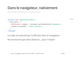Dans le navigateur, nativement
Le mode 'classique' d'exécution


<cittp=apiaindr'
 srp ye'plcto/at>                                                HM
                                                                  TL
  vi mi( {
   od an)
    HMEeeteeet=dcmn.eEeetyd'esg';
     TLlmn lmn  ouetgtlmnBI(msae)
    eeetinrTL='el Lnin;
     lmn.neHM  Hlo ano'
  }
<srp>
 /cit


Le code est exécuté par la VM Dart dans le navigateur
Ne fonctionne que dans Dartium... pour l'instant




   Dart, un langage moderne pour le Web - Code D'armor   32/53
 