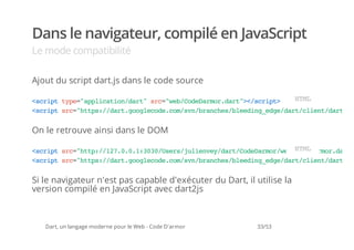 Dans le navigateur, compilé en JavaScript
Le mode compatibilité

Ajout du script dart.js dans le code source

<cittp=apiaindr"sc"e/oeamrdr"<srp>
 srp ye"plcto/at r=wbCdDro.at>/cit  HM
                                     TL
<citsc"tp:/atgolcd.o/v/rnhsbedn_dedr/letdr.s
 srp r=hts/dr.ogeoecmsnbace/leigeg/atcin/atj


On le retrouve ainsi dans le DOM

< c i t s c " t p / 1 7 0 0 1 3 3 / s r / u i n e / a t C d D r o / e / Te a m r d r .
 s r p r = h t : / 2 . . . : 0 0 U e s j l e v y d r / o e a m r w bH d D r o . a t
                                                                       CM
                                                                        oL
<citsc"tp:/atgolcd.o/v/rnhsbedn_dedr/letdr.s
 srp r=hts/dr.ogeoecmsnbace/leigeg/atcin/atj


Si le navigateur n'est pas capable d'exécuter du Dart, il utilise la
version compilé en JavaScript avec dart2js



   Dart, un langage moderne pour le Web - Code D'armor     33/53
 