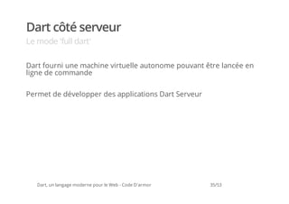 Dart côté serveur
Le mode 'full dart'

Dart fourni une machine virtuelle autonome pouvant être lancée en
ligne de commande


Permet de développer des applications Dart Serveur




   Dart, un langage moderne pour le Web - Code D'armor   35/53
 