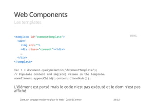 Web Components
Les templates


<epaei=cmetepae>
 tmlt d"omnTmlt"                                                 HM
                                                                  TL
  <i>
   dv
    <m sc">
     ig r="
    <i cas"omn"<dv
     dv ls=cmet>/i>
    …
  <dv
   /i>
<tmlt>
 /epae

vrt=dcmn.urSlco(#omnTmlt";
 a    ouetqeyeetr"cmetepae)
/ Pplt cnetadigsc vle i tetmlt.
 / ouae otn n m[r] aus n h epae
smEeetapnCidtcnetcoeoe);
 oelmn.pedhl(.otn.lnNd()


L'élément est parsé mais le code n'est pas exécuté et le dom n'est pas
affiché

   Dart, un langage moderne pour le Web - Code D'armor   38/53
 