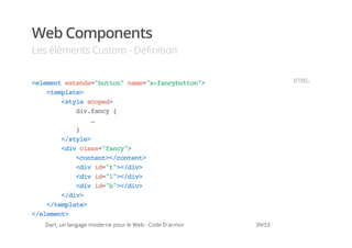 Web Components
Les éléments Custom - Définition


<lmn etns"utn nm=xfnyutn>
 eeet xed=bto" ae"-acbto"                                       HM
                                                                 TL
   <epae
    tmlt>
      <tl soe>
       sye cpd
         dvfny{
          i.ac
            …
         }
      <sye
       /tl>
      <i cas"ac"
       dv ls=fny>
         <otn>/otn>
          cnet<cnet
         <i i=t>/i>
          dv d""<dv
         <i i=l>/i>
          dv d""<dv
         <i i=b>/i>
          dv d""<dv
      <dv
       /i>
   <tmlt>
    /epae
<eeet
 /lmn>
  Dart, un langage moderne pour le Web - Code D'armor   39/53
 