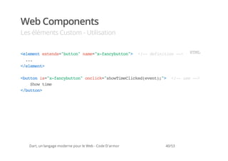Web Components
Les éléments Custom - Utilisation


<lmn etns"utn nm=xfnyutn> <- dfnto ->
 eeet xed=bto" ae"-acbto" !- eiiin -                             HM
                                                                  TL
  ..
   .
<eeet
 /lmn>

<utni=xfnyutn ocik"hwielce(vn)" <- ue->
 bto s"-acbto" nlc=soTmCikdeet;> !- s -
   So tm
    hw ie
<bto>
 /utn




   Dart, un langage moderne pour le Web - Code D'armor   40/53
 