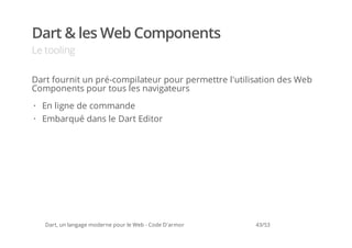 Dart & les Web Components
Le tooling

Dart fournit un pré-compilateur pour permettre l'utilisation des Web
Components pour tous les navigateurs
· En ligne de commande
· Embarqué dans le Dart Editor




   Dart, un langage moderne pour le Web - Code D'armor   43/53
 