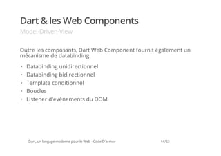 Dart & les Web Components
Model-Driven-View

Outre les composants, Dart Web Component fournit également un
mécanisme de databinding
·   Databinding unidirectionnel
·   Databinding bidirectionnel
·   Template conditionnel
·   Boucles
·   Listener d'évènements du DOM




    Dart, un langage moderne pour le Web - Code D'armor   44/53
 