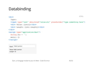 Databinding
<i>
 dv                                   HM
                                       TL
  Ipt
   nu:
  <nu tp=tx"dt-id"au:t"paeodr"yesmtighr"
   ipt ye"et aabn=vlesr lchle=tp oehn ee>
  <i>Vle {sr}/i>
   dv au: {t}<dv
  <i>Lnt:{srlnt}<dv
   dv egh {t.egh}/i>
<dv
 /i>
<cittp=apiaindr"
 srp ye"plcto/at>
  Srn sr=';
   tig t  '
  mi( {
   an) }
<srp>
 /cit




 Dart, un langage moderne pour le Web - Code D'armor   45/53
 