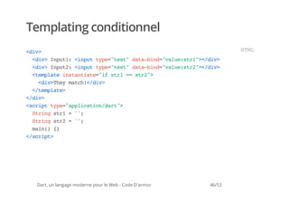 Templating conditionnel
<i>
 dv                                                            HM
                                                                TL
  <i>Ipt:<nu tp=tx"dt-id"au:t1>/i>
   dv nu1 ipt ye"et aabn=vlesr"<dv
  <i>Ipt:<nu tp=tx"dt-id"au:t2>/i>
   dv nu2 ipt ye"et aabn=vlesr"<dv
  <epaeisatae"fsr = sr"
   tmlt ntnit=i t1 = t2>
    <i>hymth<dv
     dvTe ac!/i>
  <tmlt>
   /epae
<dv
 /i>
<cittp=apiaindr"
 srp ye"plcto/at>
  Srn sr =';
   tig t1  '
  Srn sr =';
   tig t2  '
  mi( {
   an) }
<srp>
 /cit




 Dart, un langage moderne pour le Web - Code D'armor   46/53
 