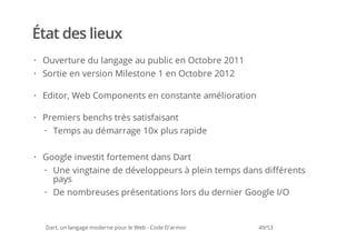 État des lieux
· Ouverture du langage au public en Octobre 2011
· Sortie en version Milestone 1 en Octobre 2012

· Editor, Web Components en constante amélioration

· Premiers benchs très satisfaisant
  · Temps au démarrage 10x plus rapide

· Google investit fortement dans Dart
  · Une vingtaine de développeurs à plein temps dans différents
    pays
  · De nombreuses présentations lors du dernier Google I/O


  Dart, un langage moderne pour le Web - Code D'armor   49/53
 