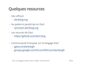 Quelques resources
· Site officiel
  · dartlang.org

· les patterns JavaScript en Dart
  · synonym.dartlang.org

· Les sources de Dart
  · https://github.com/dart-lang

· Communauté Française sur le langage Dart
  · gplus.to/dartlangfr
  · groups.google.com/forum/#!forum/dartlangfr



  Dart, un langage moderne pour le Web - Code D'armor   50/53
 