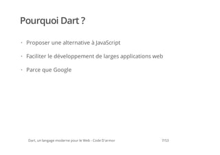 Pourquoi Dart ?

· Proposer une alternative à JavaScript

· Faciliter le développement de larges applications web

· Parce que Google




  Dart, un langage moderne pour le Web - Code D'armor   7/53
 