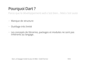 Pourquoi Dart ?
Parce que le développement web c'est bien... Mais c'est aussi

· Manque de structure

· Outillage très limité

· Les concepts de librairies, packages et modules ne sont pas
  inhérents au langage.




   Dart, un langage moderne pour le Web - Code D'armor   9/53
 