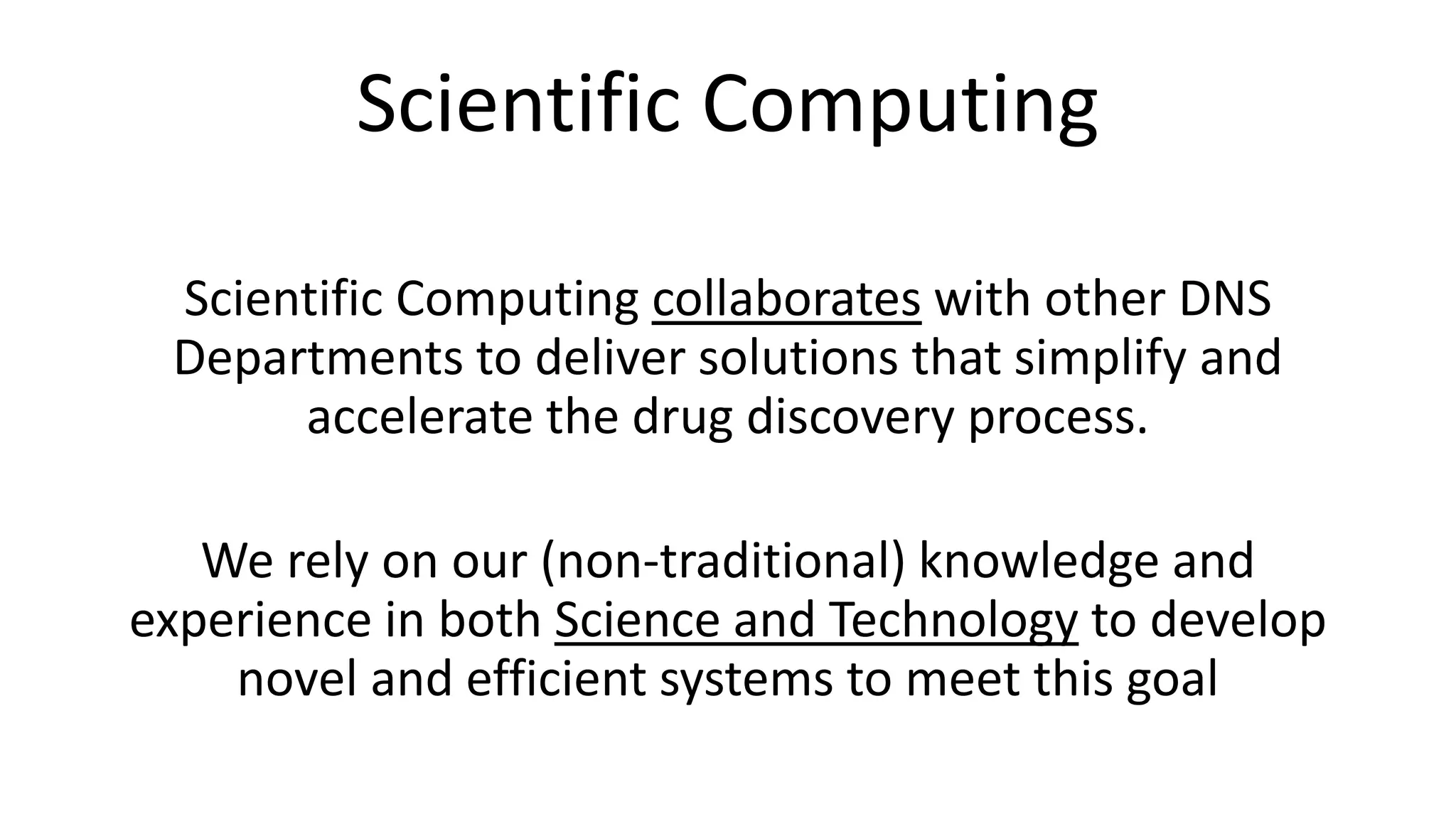 Scientific Computing
Scientific Computing collaborates with other DNS
Departments to deliver solutions that simplify and
accelerate the drug discovery process.
We rely on our (non-traditional) knowledge and
experience in both Science and Technology to develop
novel and efficient systems to meet this goal
 