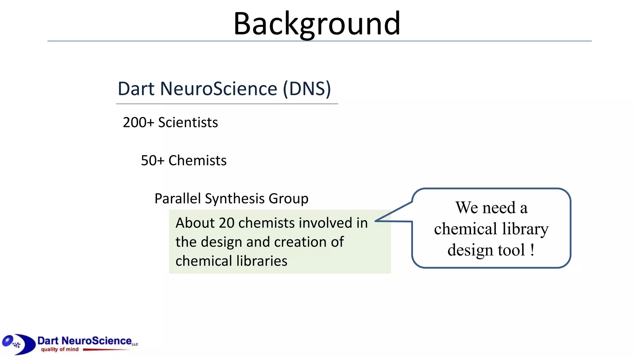 Background
Dart NeuroScience (DNS)
200+ Scientists
50+ Chemists
Parallel Synthesis Group
About 20 chemists involved in
the design and creation of
chemical libraries
We need a
chemical library
design tool !
 