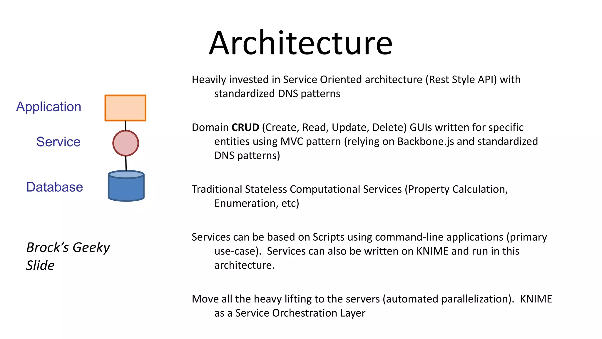 Architecture
Heavily invested in Service Oriented architecture (Rest Style API) with
standardized DNS patterns
Domain CRUD (Create, Read, Update, Delete) GUIs written for specific
entities using MVC pattern (relying on Backbone.js and standardized
DNS patterns)
Traditional Stateless Computational Services (Property Calculation,
Enumeration, etc)
Services can be based on Scripts using command-line applications (primary
use-case). Services can also be written on KNIME and run in this
architecture.
Move all the heavy lifting to the servers (automated parallelization). KNIME
as a Service Orchestration Layer
Application
Service
Database
Brock’s Geeky
Slide
 