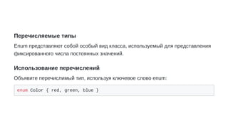 Перечисляемые типы
Enum представляют собой особый вид класса, используемый для представления
фиксированного числа постоянных значений.
Использование перечислений
Объявите перечислимый тип, используя ключевое слово enum:
enum Color { red, green, blue }
 