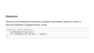 Generics
Generics или обобщения позволяют добавить программе гибкости и уйти от
жесткой привязки к определенным типам.
abstract class Cache<T> {
T getByKey(String key);
void setByKey(String key, T value);
}
 