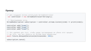 Пример
// Для создания потока используем StreamController
var controller = new StreamController<String>();
// Прослушиваем поток
StreamSubscription subscription = controller.stream.listen((item) => print(item));
controller.add("Item1");
controller.add("Item2");
controller.add("Item3");
// Это сделано для того, чтобы среда тестирования не убила этот процесс
// до того, как все объекты из Stream были обработаны
await Future.delayed(Duration(milliseconds: 500));
subscription.cancel;
 