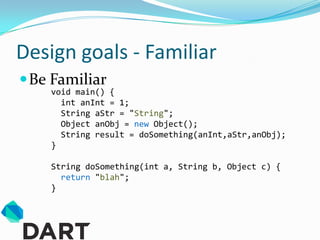 Design goals - Familiar
 Be Familiar
    void main() {
      int anInt = 1;
      String aStr = "String";
      Object anObj = new Object();
      String result = doSomething(anInt,aStr,anObj);
    }

    String doSomething(int a, String b, Object c) {
      return "blah";
    }
 