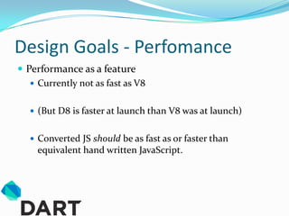 Design Goals - Perfomance
 Performance as a feature
    Currently not as fast as V8


    (But D8 is faster at launch than V8 was at launch)


    Converted JS should be as fast as or faster than
     equivalent hand written JavaScript.
 